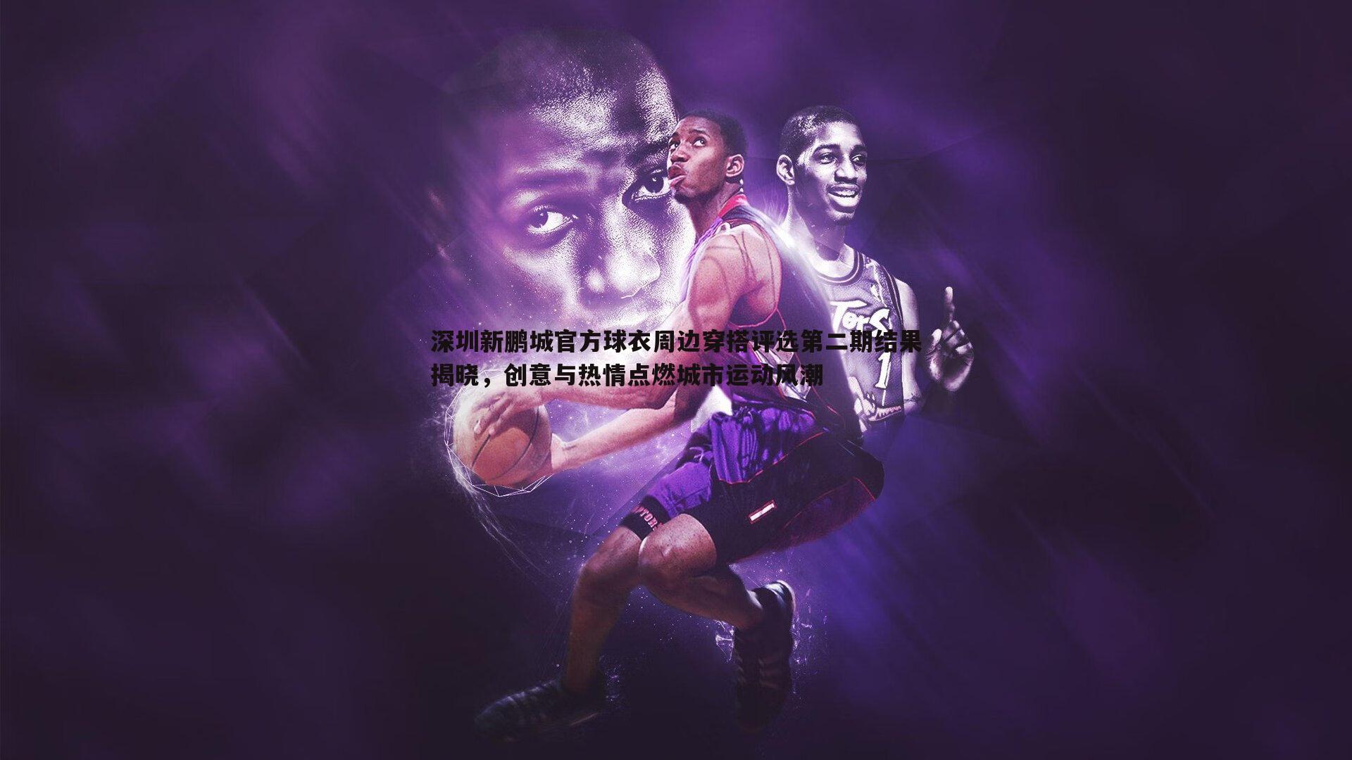 黑白直播官网-深圳新鹏城官方球衣周边穿搭评选第二期结果揭晓，创意与热情点燃城市运动风潮